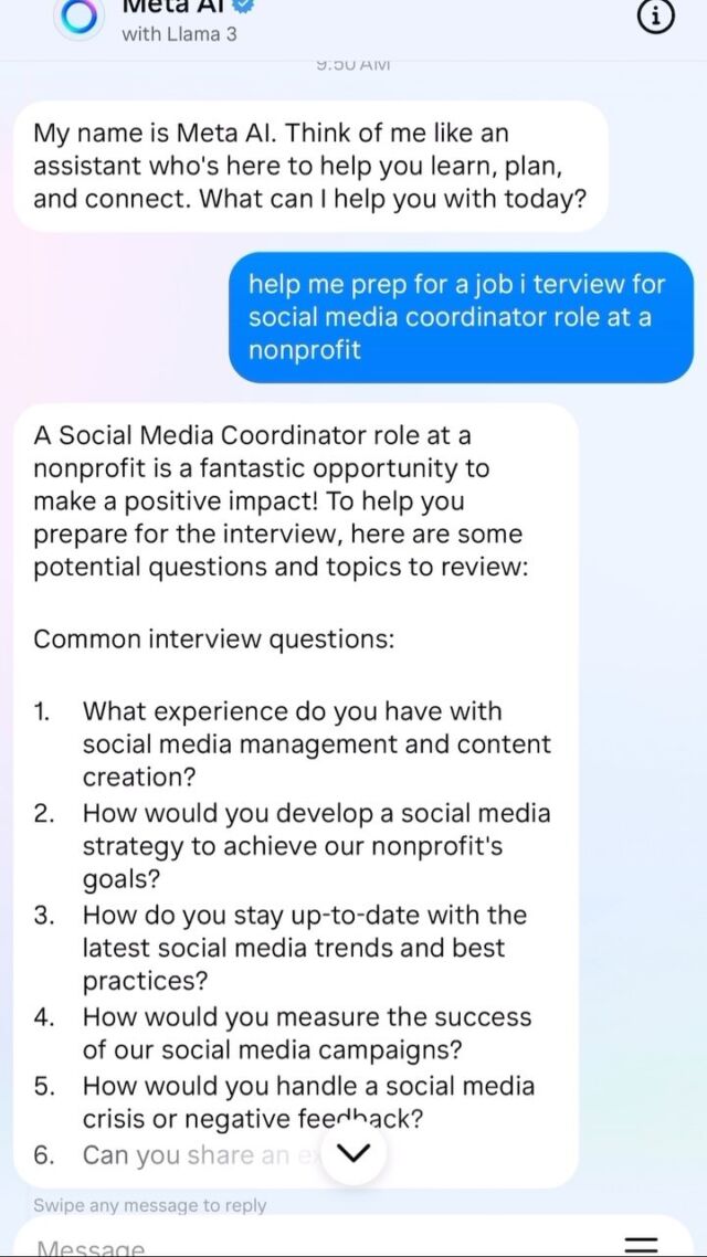 Have you tried out Meta AI’s new Llama 3 tool? You can access it right here in Instagram (go to the Search feature)! We tried it out, and guess what? It can be super helpful to you in a job search and in managing your career. 💡

In this video, we asked for help with interview prep for a social media coordinator role at a nonprofit. It provided some helpful interview questions and suggestions! 

Check out our stories for another video example of using Meta AI to generate questions to ask your manager to gather feedback at work. 

We’re all still learning about AI (the good, the bad, and the helpful!) and figuring out how to leverage it for personal and career development. 📲